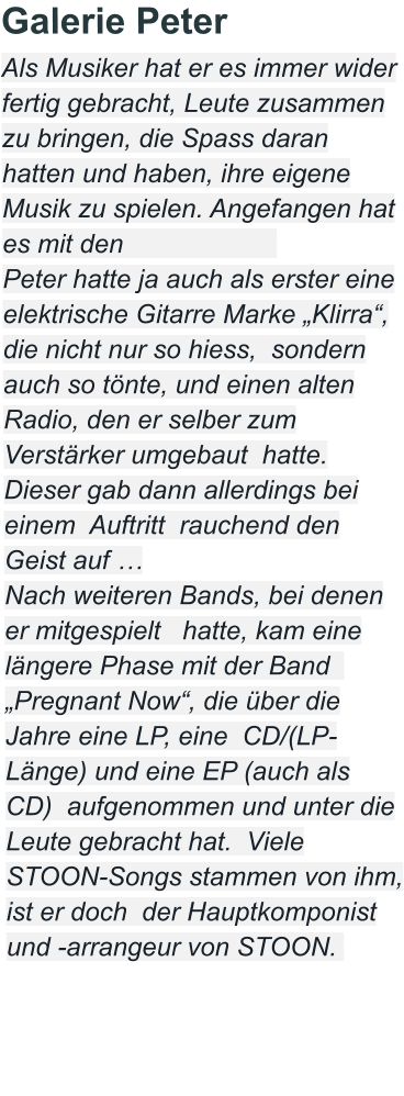 Galerie Peter Als Musiker hat er es immer wider fertig gebracht, Leute zusammen zu bringen, die Spass daran hatten und haben, ihre eigene Musik zu spielen. Angefangen hat es mit den                       Peter hatte ja auch als erster eine elektrische Gitarre Marke „Klirra“, die nicht nur so hiess,  sondern auch so tönte, und einen alten Radio, den er selber zum Verstärker umgebaut  hatte. Dieser gab dann allerdings bei einem  Auftritt  rauchend den Geist auf …  Nach weiteren Bands, bei denen er mitgespielt   hatte, kam eine längere Phase mit der Band   „Pregnant Now“, die über die Jahre eine LP, eine  CD/(LP-Länge) und eine EP (auch als CD)  aufgenommen und unter die Leute gebracht hat.  Viele STOON-Songs stammen von ihm, ist er doch  der Hauptkomponist und -arrangeur von STOON.