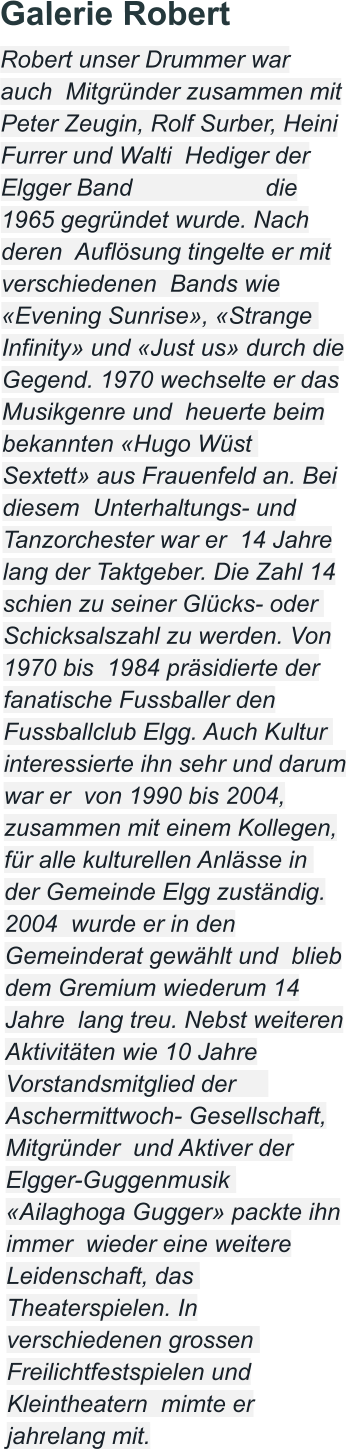 Galerie Robert Robert unser Drummer war auch  Mitgründer zusammen mit Peter Zeugin, Rolf Surber, Heini Furrer und Walti  Hediger der Elgger Band                    die 1965 gegründet wurde. Nach deren  Auflösung tingelte er mit verschiedenen  Bands wie «Evening Sunrise», «Strange  Infinity» und «Just us» durch die Gegend. 1970 wechselte er das Musikgenre und  heuerte beim bekannten «Hugo Wüst  Sextett» aus Frauenfeld an. Bei diesem  Unterhaltungs- und Tanzorchester war er  14 Jahre lang der Taktgeber. Die Zahl 14 schien zu seiner Glücks- oder  Schicksalszahl zu werden. Von 1970 bis  1984 präsidierte der fanatische Fussballer den Fussballclub Elgg. Auch Kultur  interessierte ihn sehr und darum war er  von 1990 bis 2004, zusammen mit einem Kollegen, für alle kulturellen Anlässe in  der Gemeinde Elgg zuständig. 2004  wurde er in den Gemeinderat gewählt und  blieb dem Gremium wiederum 14 Jahre  lang treu. Nebst weiteren Aktivitäten wie 10 Jahre Vorstandsmitglied der      Aschermittwoch- Gesellschaft, Mitgründer  und Aktiver der Elgger-Guggenmusik  «Ailaghoga Gugger» packte ihn immer  wieder eine weitere Leidenschaft, das  Theaterspielen. In verschiedenen grossen  Freilichtfestspielen und Kleintheatern  mimte er jahrelang mit.