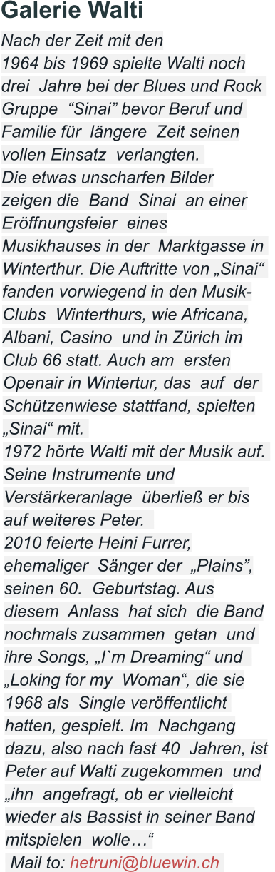 Galerie Walti Nach der Zeit mit den  1964 bis 1969 spielte Walti noch drei  Jahre bei der Blues und Rock  Gruppe  “Sinai” bevor Beruf und  Familie für  längere  Zeit seinen vollen Einsatz  verlangten.   Die etwas unscharfen Bilder zeigen die  Band  Sinai  an einer Eröffnungsfeier  eines Musikhauses in der  Marktgasse in  Winterthur. Die Auftritte von „Sinai“  fanden vorwiegend in den Musik-Clubs  Winterthurs, wie Africana, Albani, Casino  und in Zürich im Club 66 statt. Auch am  ersten Openair in Wintertur, das  auf  der  Schützenwiese stattfand, spielten „Sinai“ mit.   1972 hörte Walti mit der Musik auf.   Seine Instrumente und Verstärkeranlage  überließ er bis auf weiteres Peter.    2010 feierte Heini Furrer, ehemaliger  Sänger der  „Plains”, seinen 60.  Geburtstag. Aus diesem  Anlass  hat sich  die Band nochmals zusammen  getan  und  ihre Songs, „I`m Dreaming“ und   „Loking for my  Woman“, die sie 1968 als  Single veröffentlicht  hatten, gespielt. Im  Nachgang dazu, also nach fast 40  Jahren, ist Peter auf Walti zugekommen  und „ihn  angefragt, ob er vielleicht wieder als Bassist in seiner Band mitspielen  wolle…“  Mail to: hetruni@bluewin.ch